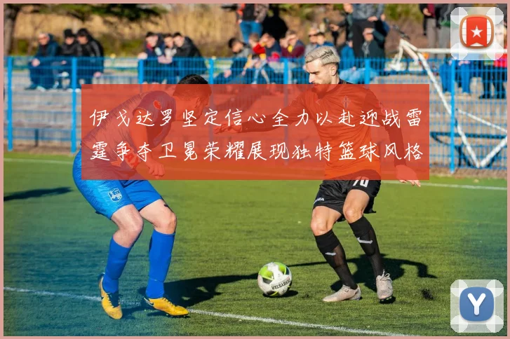 伊戈达罗坚定信心全力以赴迎战雷霆争夺卫冕荣耀展现独特篮球风格