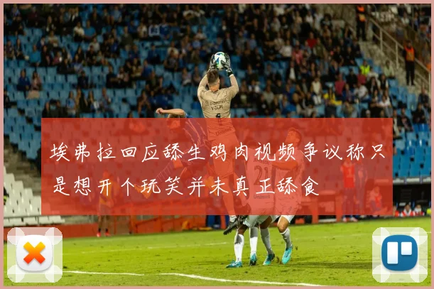 埃弗拉回应舔生鸡肉视频争议称只是想开个玩笑并未真正舔食
