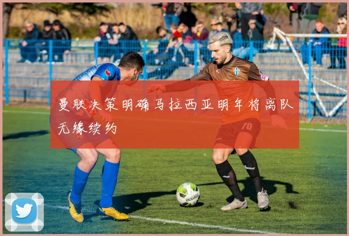 曼联决策明确马拉西亚明年将离队无缘续约