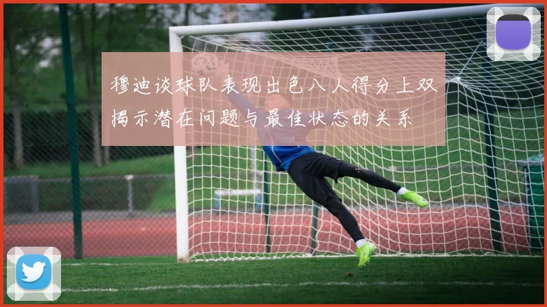 穆迪谈球队表现出色八人得分上双揭示潜在问题与最佳状态的关系