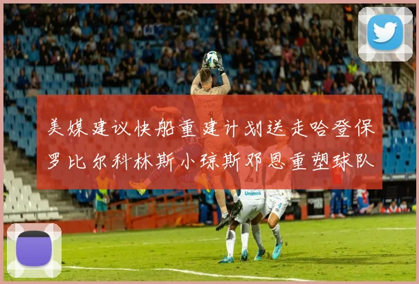 美媒建议快船重建计划送走哈登保罗比尔科林斯小琼斯邓恩重塑球队未来