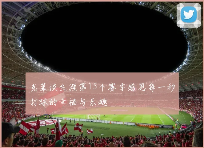 克莱谈生涯第15个赛季感恩每一秒打球的幸福与乐趣