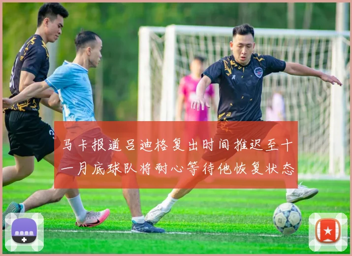 马卡报道吕迪格复出时间推迟至十一月底球队将耐心等待他恢复状态