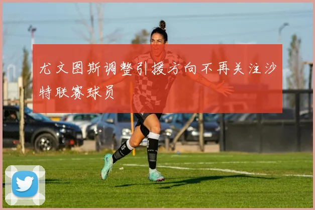 尤文图斯调整引援方向不再关注沙特联赛球员