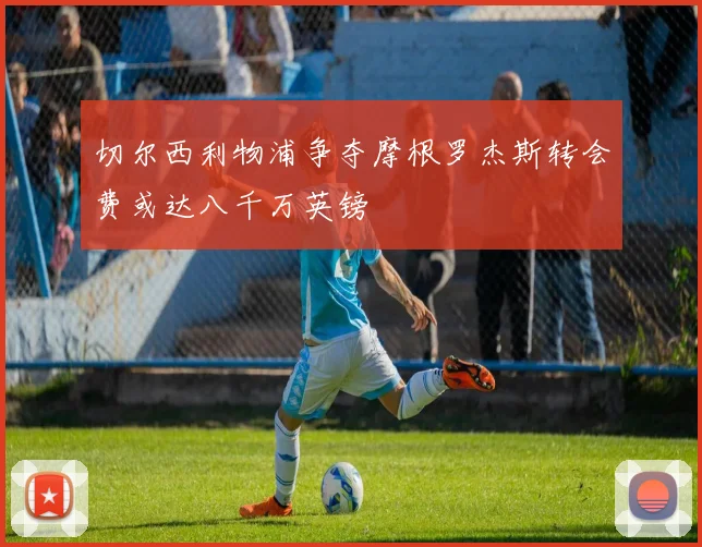 切尔西利物浦争夺摩根罗杰斯转会费或达八千万英镑