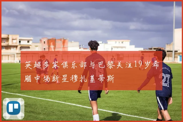 英超多家俱乐部与巴黎关注19岁希腊中场新星穆扎基蒂斯