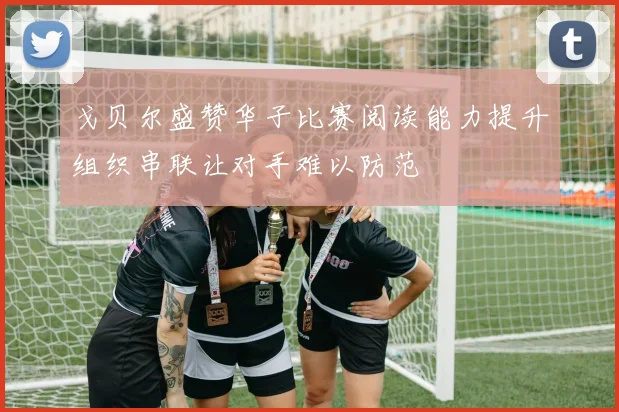 戈贝尔盛赞华子比赛阅读能力提升组织串联让对手难以防范