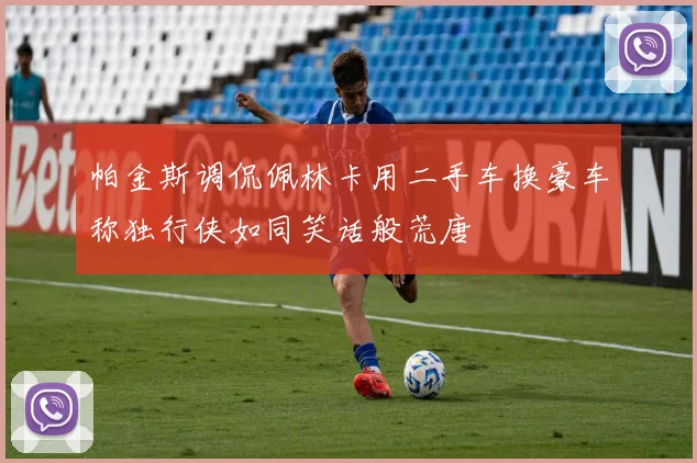 帕金斯调侃佩林卡用二手车换豪车称独行侠如同笑话般荒唐