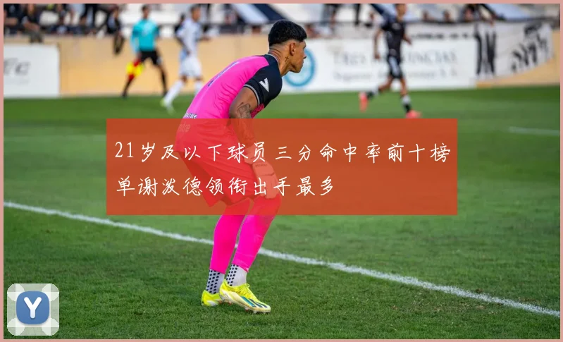 21岁及以下球员三分命中率前十榜单谢泼德领衔出手最多
