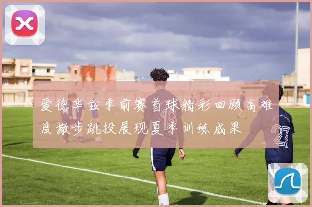 爱德华兹季前赛首球精彩回顾高难度撤步跳投展现夏季训练成果