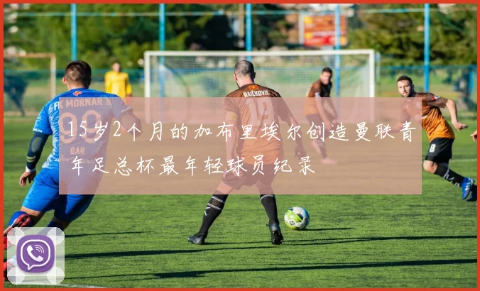 15岁2个月的加布里埃尔创造曼联青年足总杯最年轻球员纪录