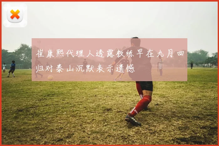 崔康熙代理人透露教练早在九月回归对泰山沉默表示遗憾