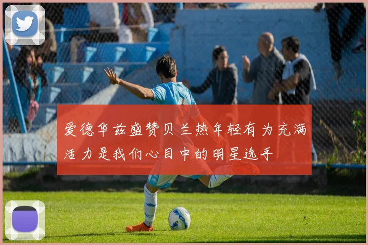 爱德华兹盛赞贝兰热年轻有为充满活力是我们心目中的明星选手