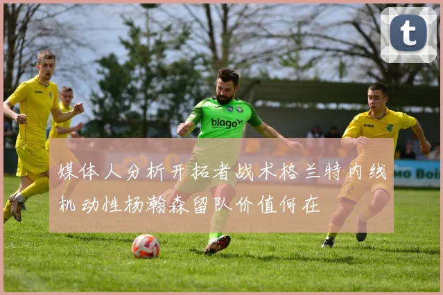 媒体人分析开拓者战术格兰特内线机动性杨瀚森留队价值何在