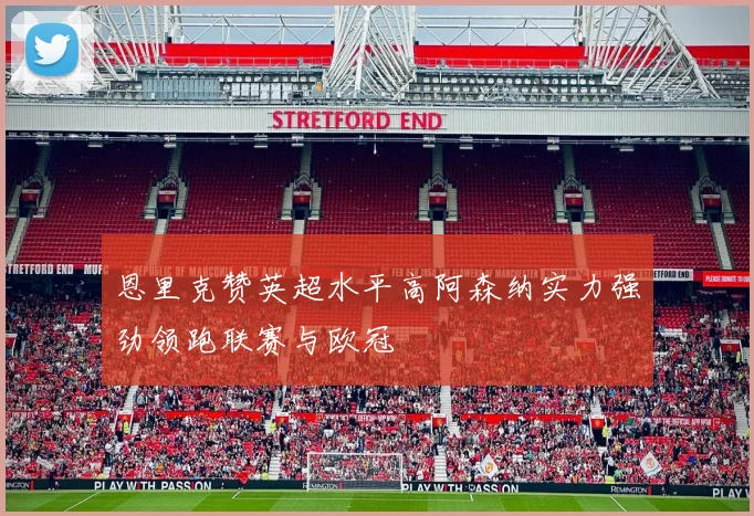 恩里克赞英超水平高阿森纳实力强劲领跑联赛与欧冠