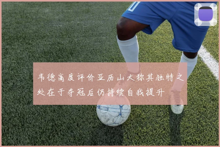 韦德高度评价亚历山大称其独特之处在于夺冠后仍持续自我提升