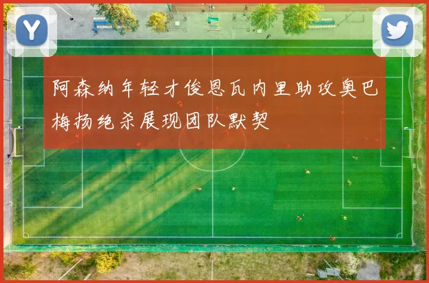 阿森纳年轻才俊恩瓦内里助攻奥巴梅扬绝杀展现团队默契