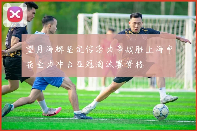 望月海辉坚定信念力争战胜上海申花全力冲击亚冠淘汰赛资格