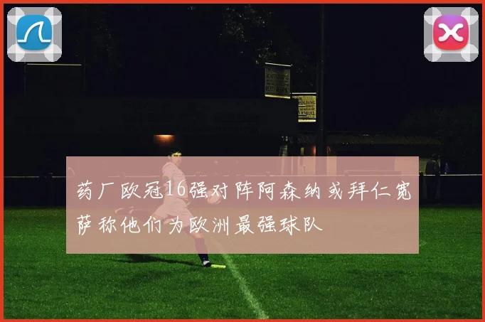 药厂欧冠16强对阵阿森纳或拜仁宽萨称他们为欧洲最强球队