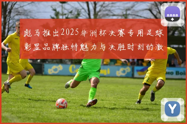 彪马推出2025非洲杯决赛专用足球彰显品牌独特魅力与决胜时刻的激情