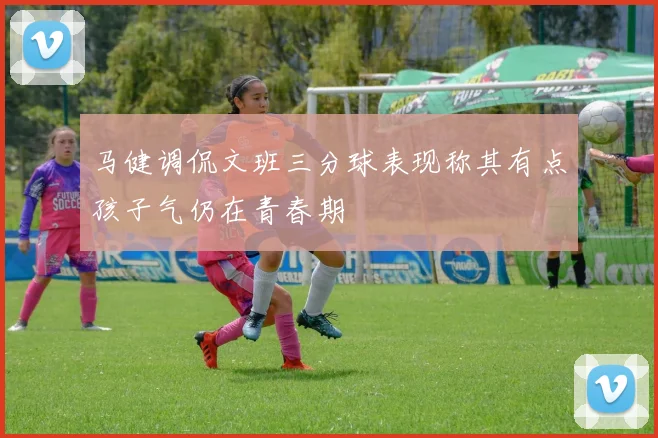 马健调侃文班三分球表现称其有点孩子气仍在青春期