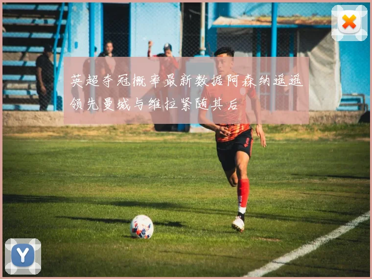 英超夺冠概率最新数据阿森纳遥遥领先曼城与维拉紧随其后