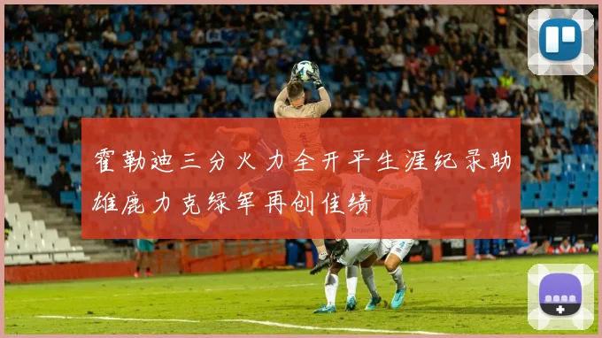 霍勒迪三分火力全开平生涯纪录助雄鹿力克绿军再创佳绩