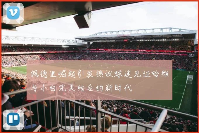 佩德里崛起引发热议球迷见证哈维与小白完美结合的新时代