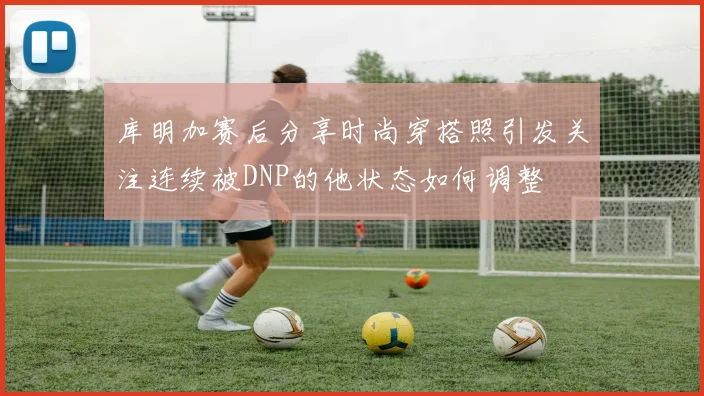 库明加赛后分享时尚穿搭照引发关注连续被DNP的他状态如何调整