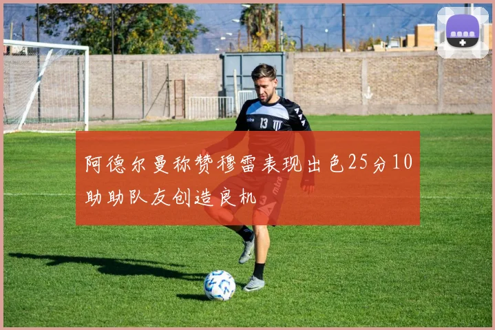 阿德尔曼称赞穆雷表现出色25分10助助队友创造良机