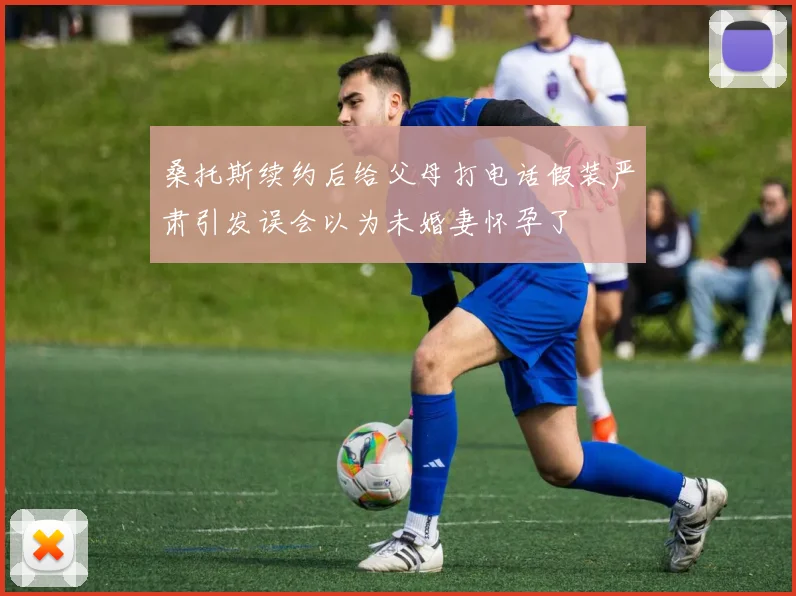 桑托斯续约后给父母打电话假装严肃引发误会以为未婚妻怀孕了