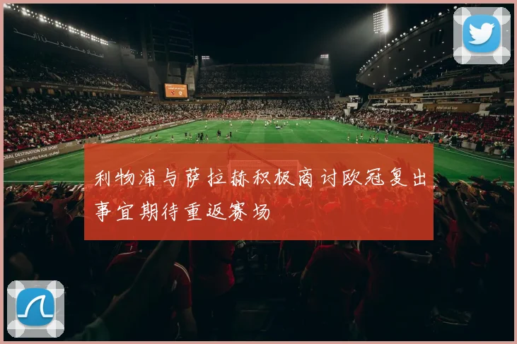 利物浦与萨拉赫积极商讨欧冠复出事宜期待重返赛场