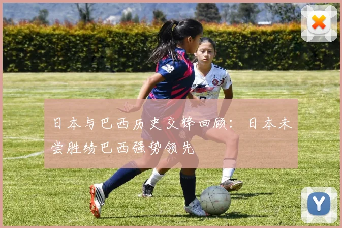 日本与巴西历史交锋回顾：日本未尝胜绩巴西强势领先