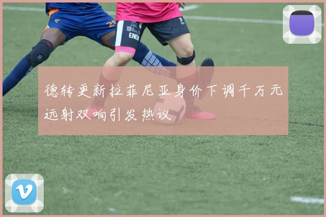 德转更新拉菲尼亚身价下调千万元远射双响引发热议